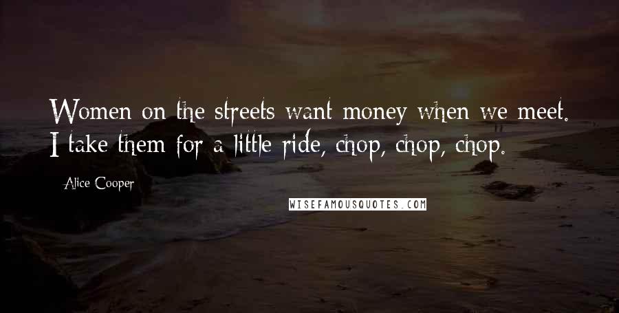 Alice Cooper Quotes: Women on the streets want money when we meet. I take them for a little ride, chop, chop, chop.
