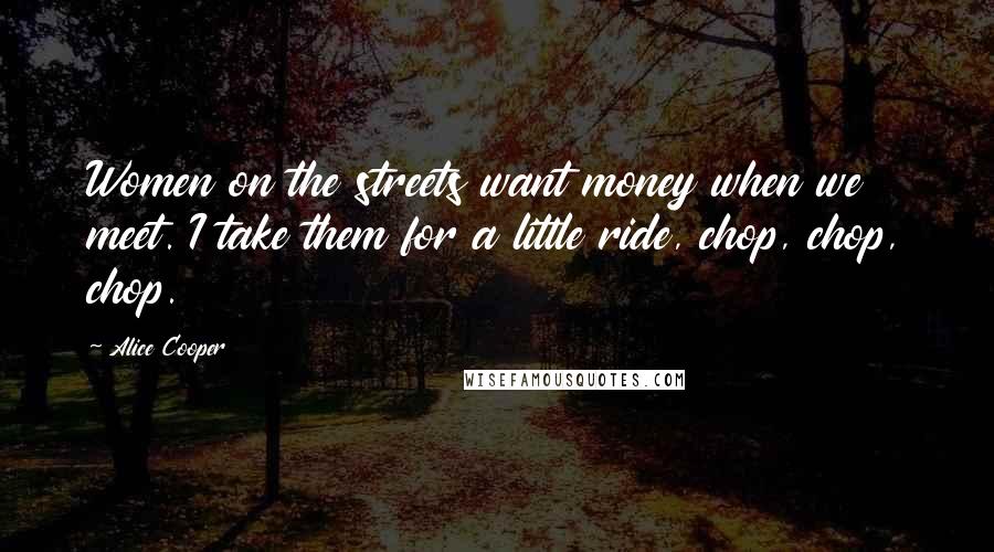 Alice Cooper Quotes: Women on the streets want money when we meet. I take them for a little ride, chop, chop, chop.