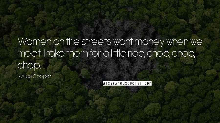 Alice Cooper Quotes: Women on the streets want money when we meet. I take them for a little ride, chop, chop, chop.