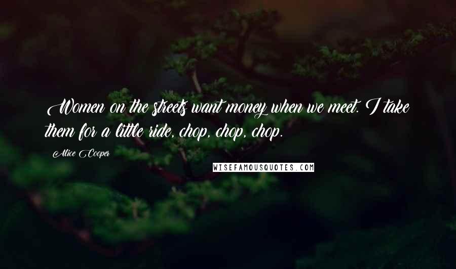 Alice Cooper Quotes: Women on the streets want money when we meet. I take them for a little ride, chop, chop, chop.