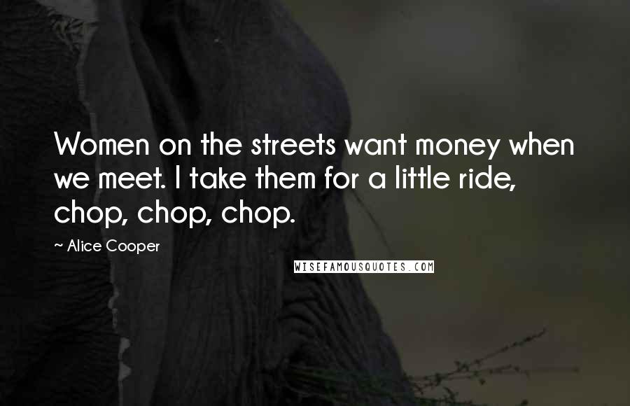 Alice Cooper Quotes: Women on the streets want money when we meet. I take them for a little ride, chop, chop, chop.