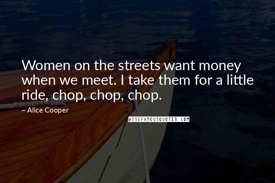 Alice Cooper Quotes: Women on the streets want money when we meet. I take them for a little ride, chop, chop, chop.