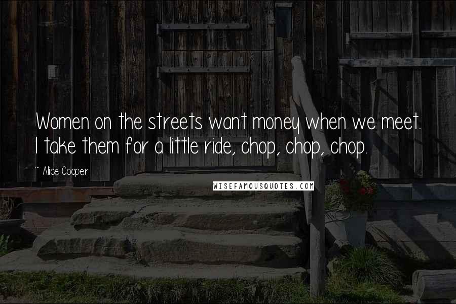 Alice Cooper Quotes: Women on the streets want money when we meet. I take them for a little ride, chop, chop, chop.