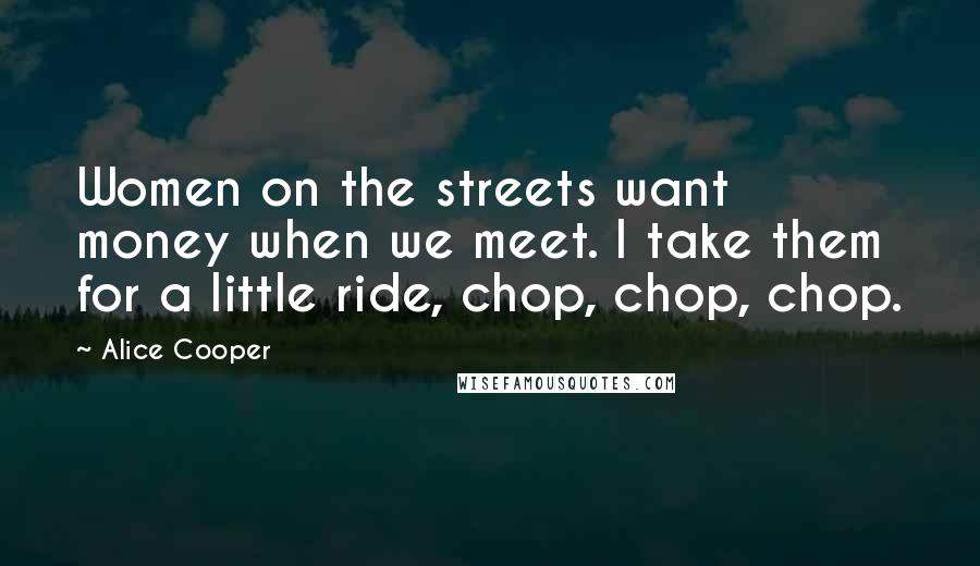 Alice Cooper Quotes: Women on the streets want money when we meet. I take them for a little ride, chop, chop, chop.
