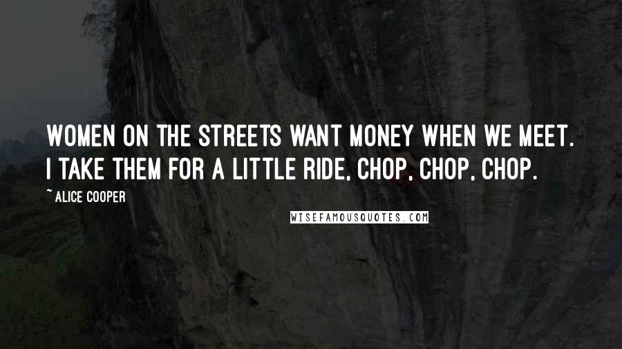 Alice Cooper Quotes: Women on the streets want money when we meet. I take them for a little ride, chop, chop, chop.