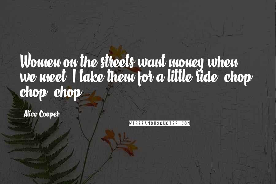 Alice Cooper Quotes: Women on the streets want money when we meet. I take them for a little ride, chop, chop, chop.