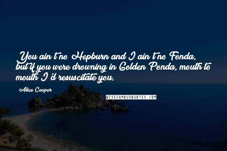 Alice Cooper Quotes: You ain't no Hepburn and I ain't no Fonda, but if you were drowning in Golden Ponda, mouth to mouth I'd resuscitate you.