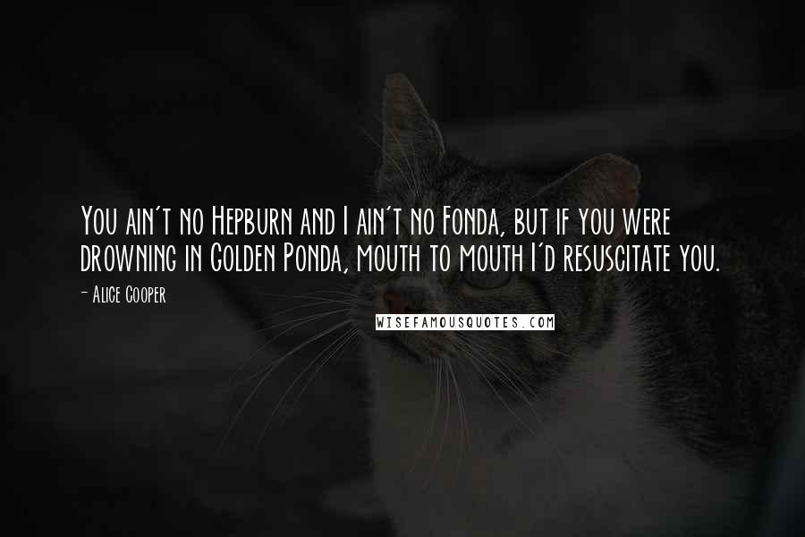 Alice Cooper Quotes: You ain't no Hepburn and I ain't no Fonda, but if you were drowning in Golden Ponda, mouth to mouth I'd resuscitate you.