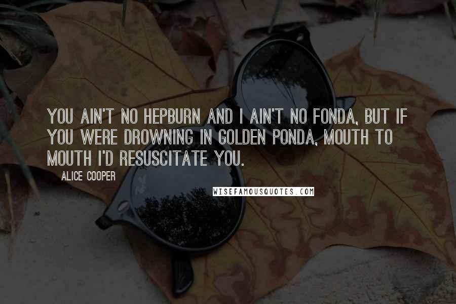 Alice Cooper Quotes: You ain't no Hepburn and I ain't no Fonda, but if you were drowning in Golden Ponda, mouth to mouth I'd resuscitate you.