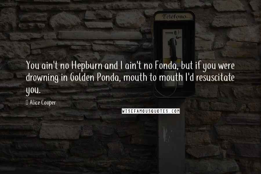 Alice Cooper Quotes: You ain't no Hepburn and I ain't no Fonda, but if you were drowning in Golden Ponda, mouth to mouth I'd resuscitate you.