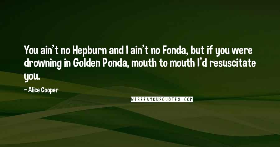 Alice Cooper Quotes: You ain't no Hepburn and I ain't no Fonda, but if you were drowning in Golden Ponda, mouth to mouth I'd resuscitate you.