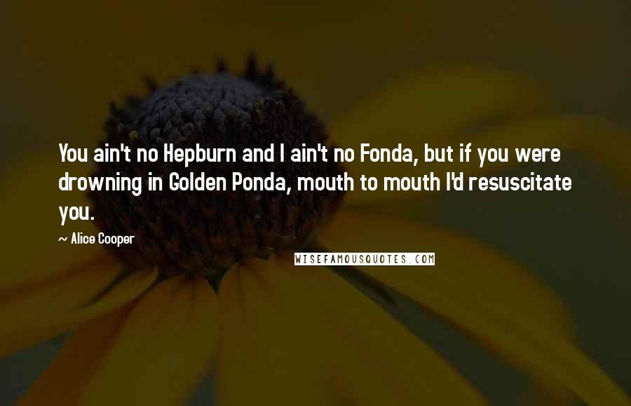 Alice Cooper Quotes: You ain't no Hepburn and I ain't no Fonda, but if you were drowning in Golden Ponda, mouth to mouth I'd resuscitate you.