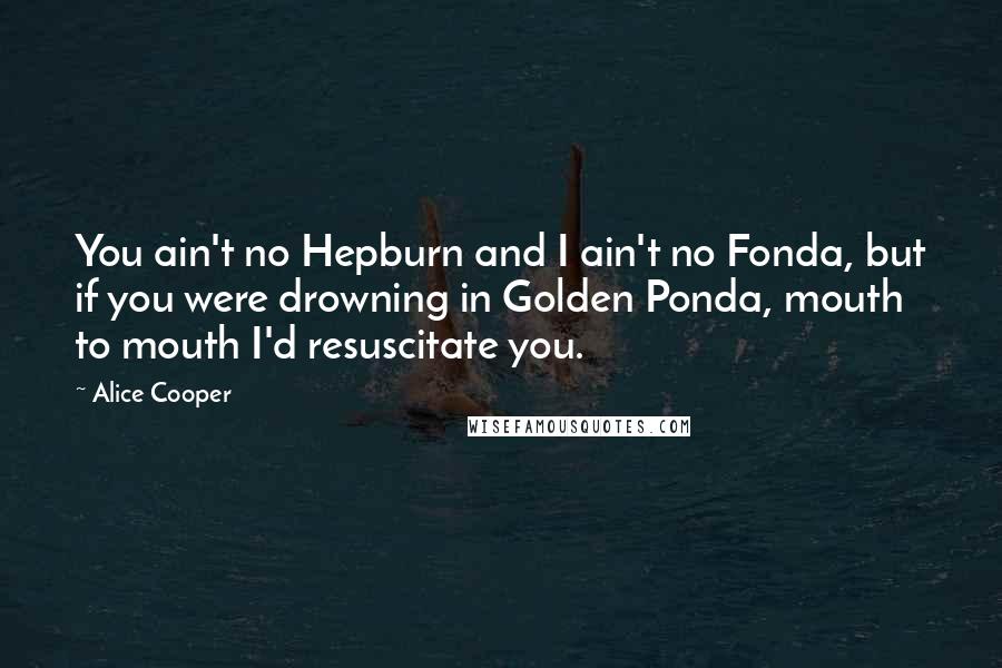 Alice Cooper Quotes: You ain't no Hepburn and I ain't no Fonda, but if you were drowning in Golden Ponda, mouth to mouth I'd resuscitate you.