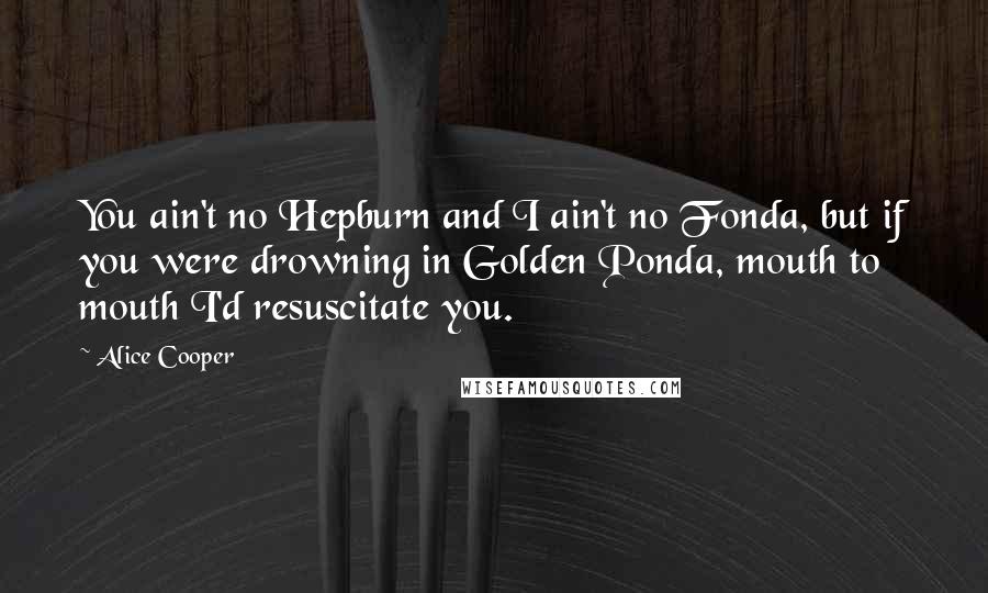 Alice Cooper Quotes: You ain't no Hepburn and I ain't no Fonda, but if you were drowning in Golden Ponda, mouth to mouth I'd resuscitate you.