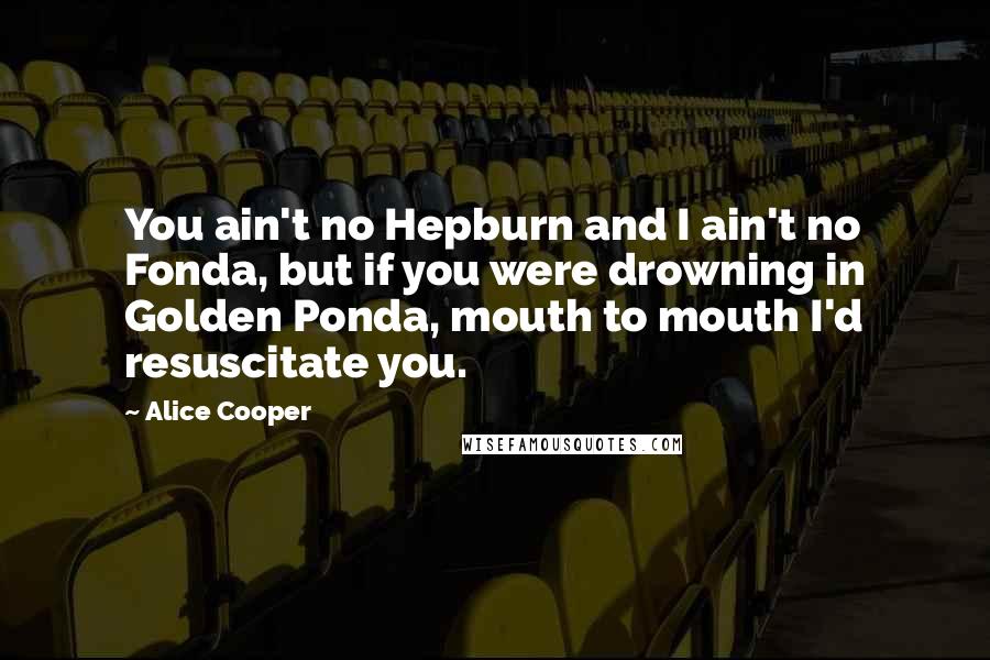 Alice Cooper Quotes: You ain't no Hepburn and I ain't no Fonda, but if you were drowning in Golden Ponda, mouth to mouth I'd resuscitate you.