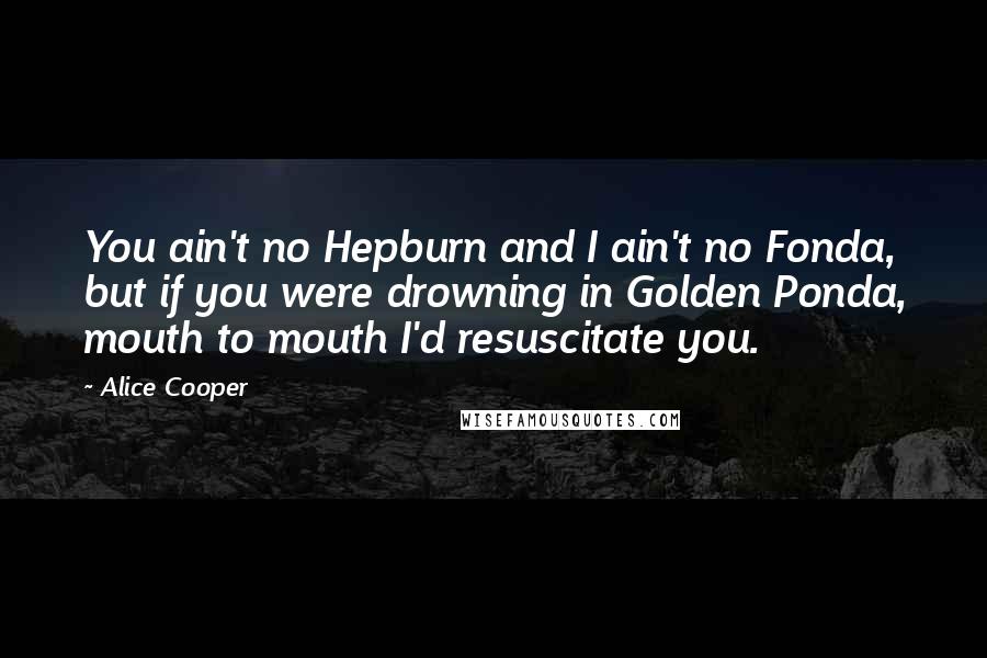 Alice Cooper Quotes: You ain't no Hepburn and I ain't no Fonda, but if you were drowning in Golden Ponda, mouth to mouth I'd resuscitate you.