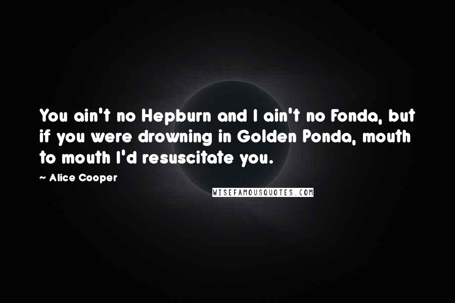 Alice Cooper Quotes: You ain't no Hepburn and I ain't no Fonda, but if you were drowning in Golden Ponda, mouth to mouth I'd resuscitate you.