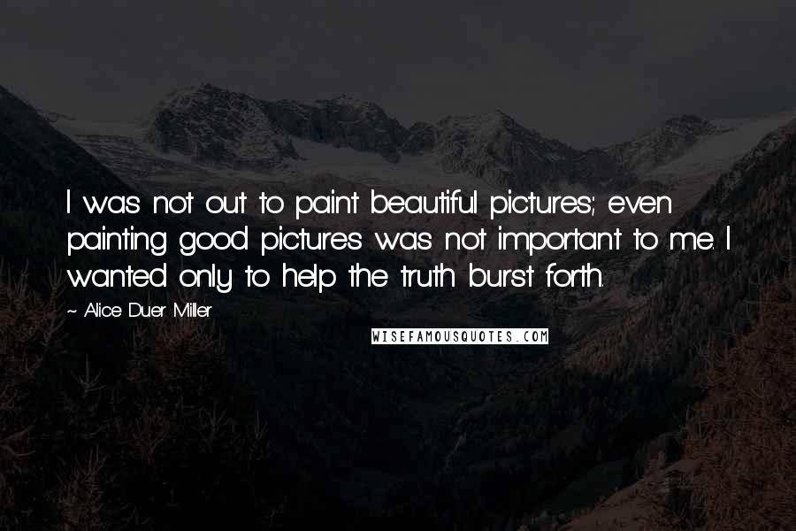 Alice Duer Miller Quotes: I was not out to paint beautiful pictures; even painting good pictures was not important to me. I wanted only to help the truth burst forth.