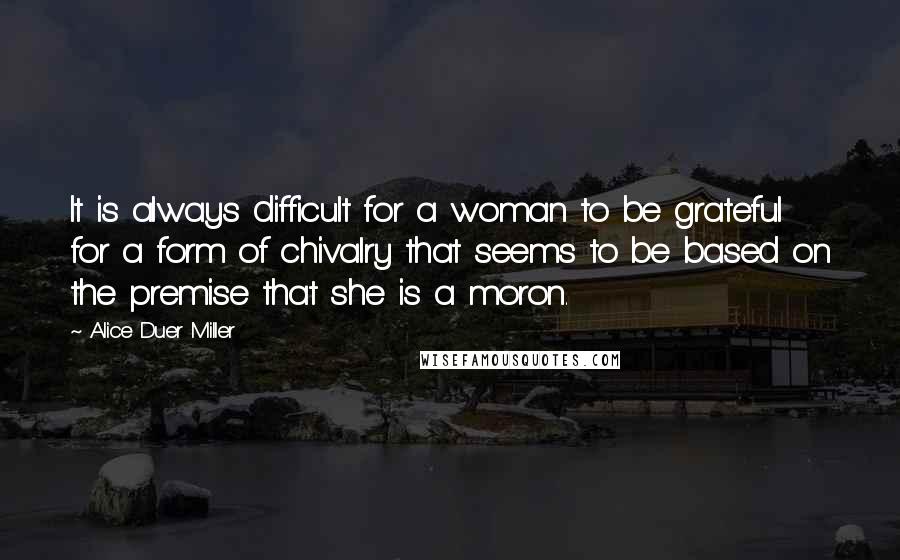 Alice Duer Miller Quotes: It is always difficult for a woman to be grateful for a form of chivalry that seems to be based on the premise that she is a moron.