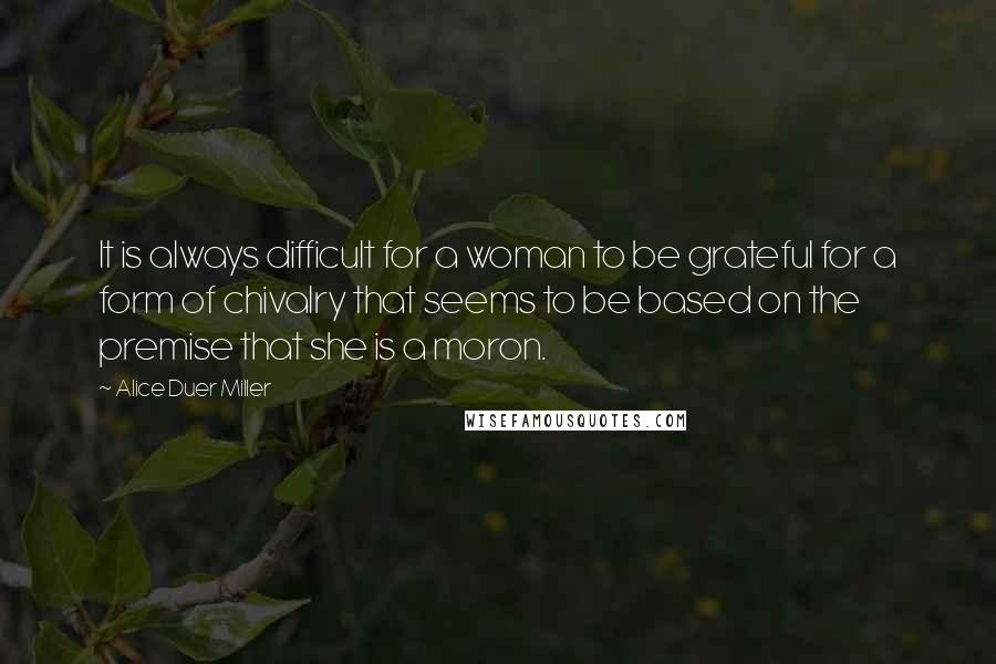 Alice Duer Miller Quotes: It is always difficult for a woman to be grateful for a form of chivalry that seems to be based on the premise that she is a moron.