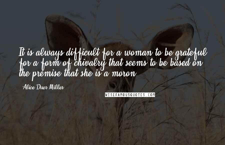 Alice Duer Miller Quotes: It is always difficult for a woman to be grateful for a form of chivalry that seems to be based on the premise that she is a moron.