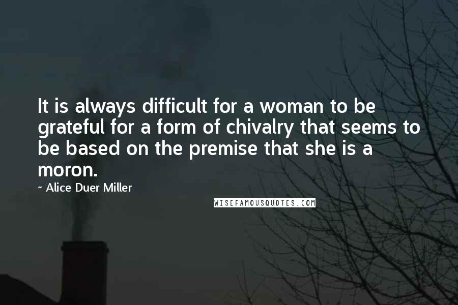 Alice Duer Miller Quotes: It is always difficult for a woman to be grateful for a form of chivalry that seems to be based on the premise that she is a moron.