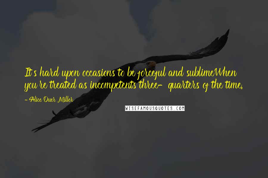 Alice Duer Miller Quotes: It's hard upon occasions to be forceful and sublimeWhen you're treated as incompetents three-quarters of the time.