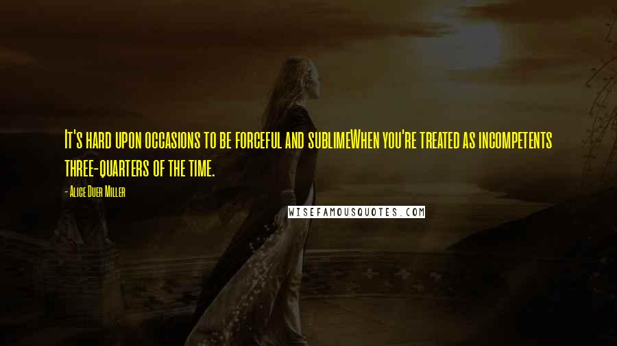 Alice Duer Miller Quotes: It's hard upon occasions to be forceful and sublimeWhen you're treated as incompetents three-quarters of the time.