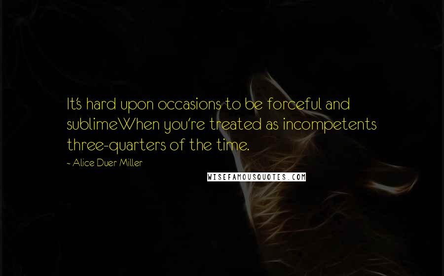 Alice Duer Miller Quotes: It's hard upon occasions to be forceful and sublimeWhen you're treated as incompetents three-quarters of the time.