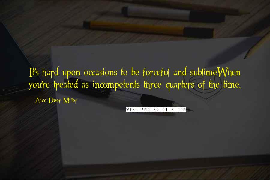 Alice Duer Miller Quotes: It's hard upon occasions to be forceful and sublimeWhen you're treated as incompetents three-quarters of the time.