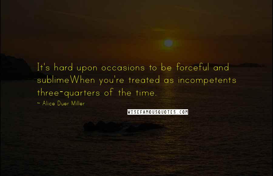 Alice Duer Miller Quotes: It's hard upon occasions to be forceful and sublimeWhen you're treated as incompetents three-quarters of the time.