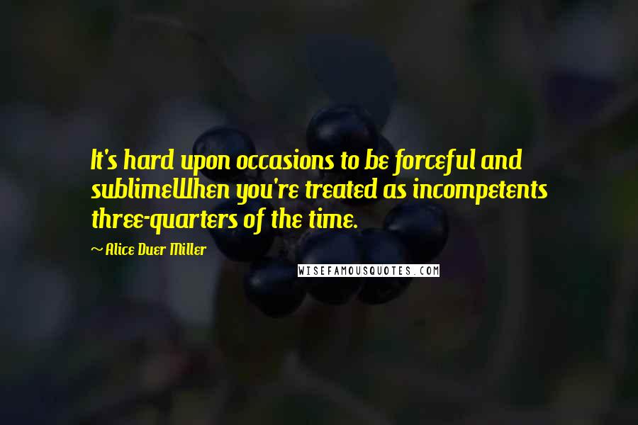 Alice Duer Miller Quotes: It's hard upon occasions to be forceful and sublimeWhen you're treated as incompetents three-quarters of the time.