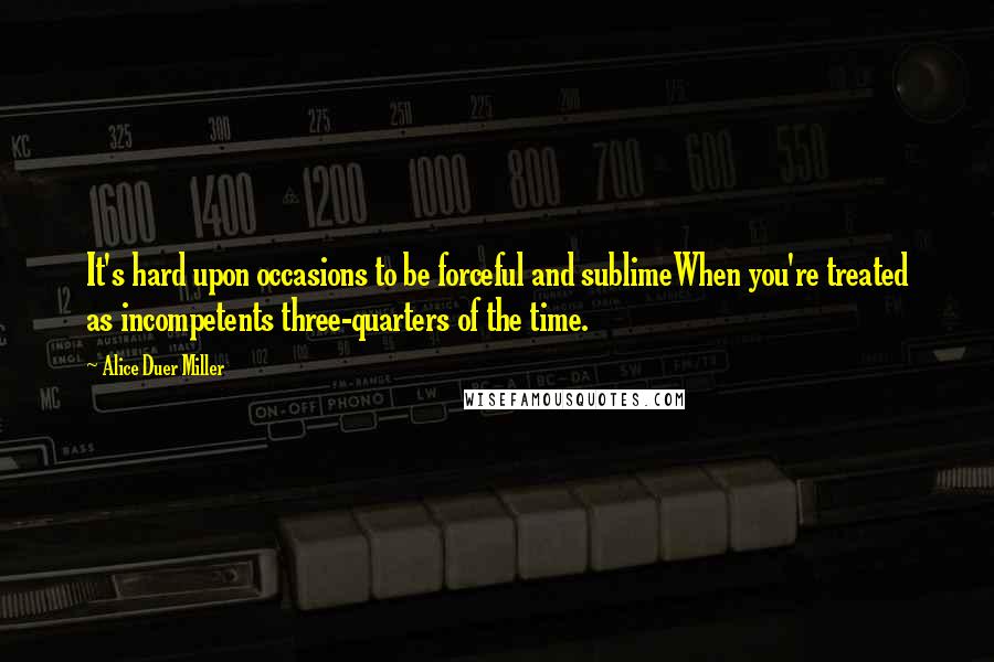 Alice Duer Miller Quotes: It's hard upon occasions to be forceful and sublimeWhen you're treated as incompetents three-quarters of the time.