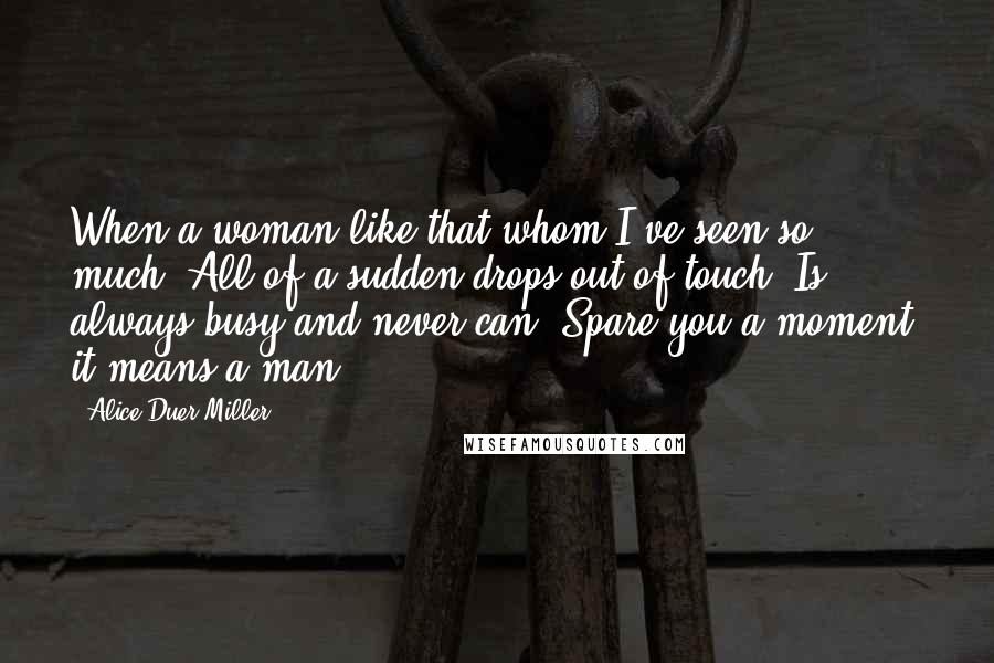 Alice Duer Miller Quotes: When a woman like that whom I've seen so much, All of a sudden drops out of touch; Is always busy and never can, Spare you a moment, it means a man.
