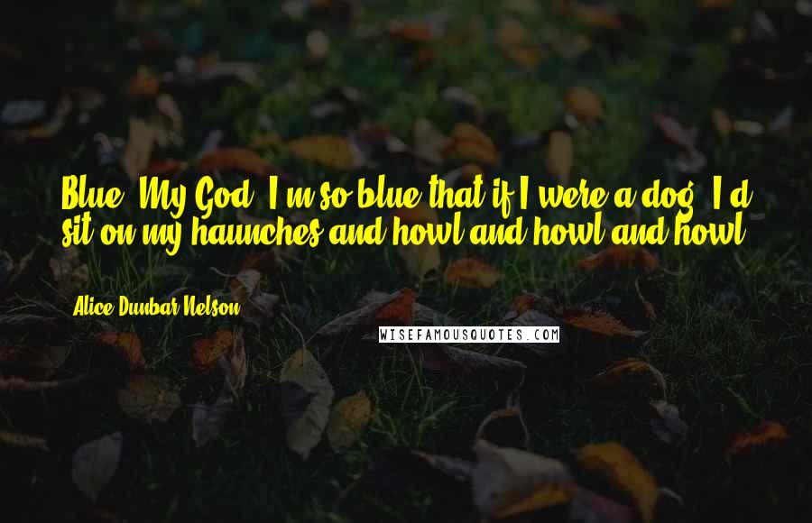 Alice Dunbar Nelson Quotes: Blue. My God! I'm so blue that if I were a dog, I'd sit on my haunches and howl and howl and howl ...