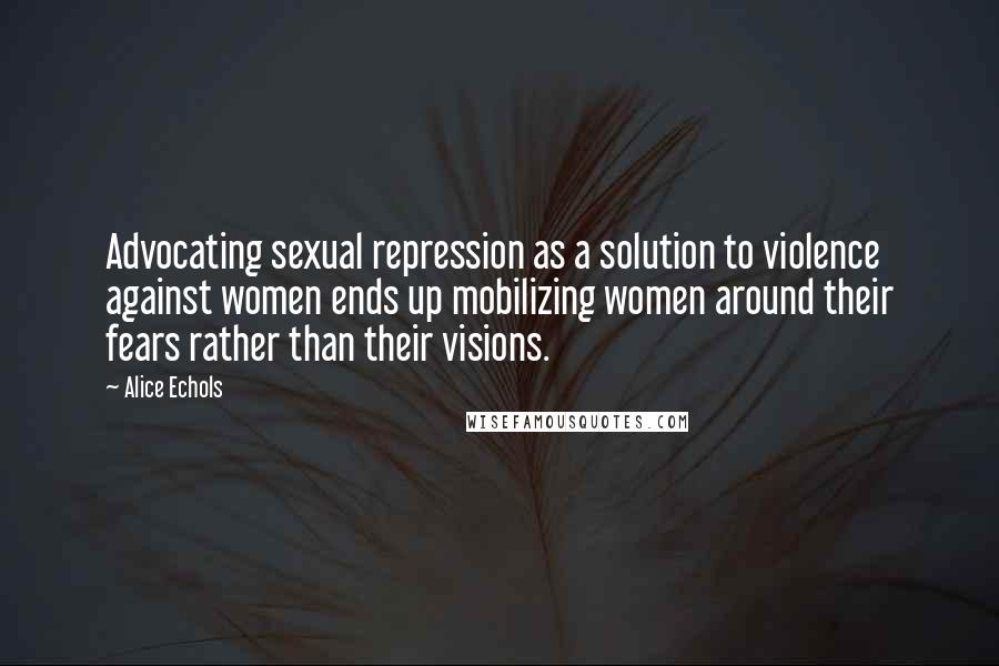 Alice Echols Quotes: Advocating sexual repression as a solution to violence against women ends up mobilizing women around their fears rather than their visions.