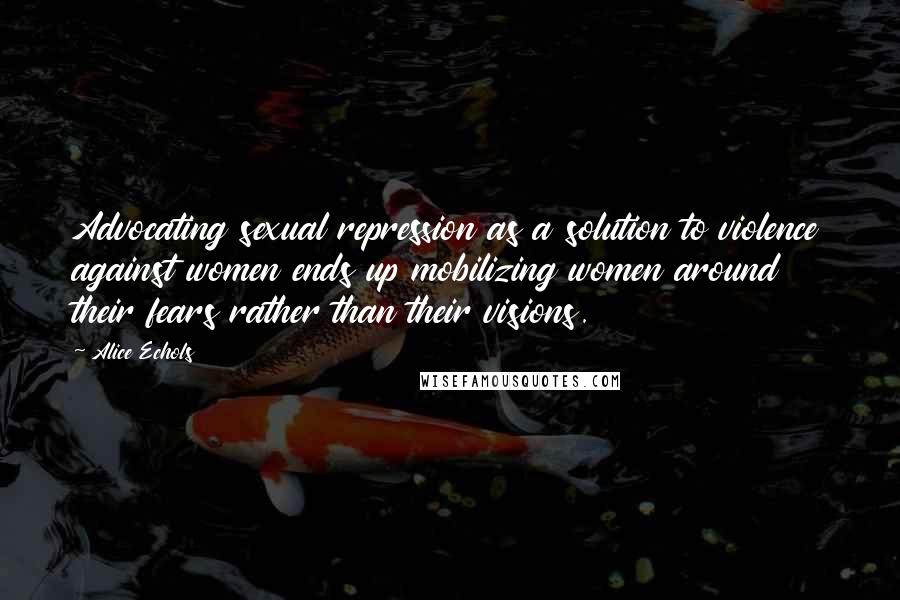 Alice Echols Quotes: Advocating sexual repression as a solution to violence against women ends up mobilizing women around their fears rather than their visions.