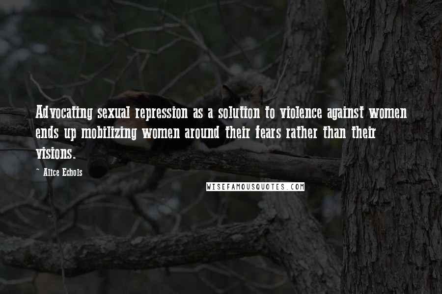 Alice Echols Quotes: Advocating sexual repression as a solution to violence against women ends up mobilizing women around their fears rather than their visions.