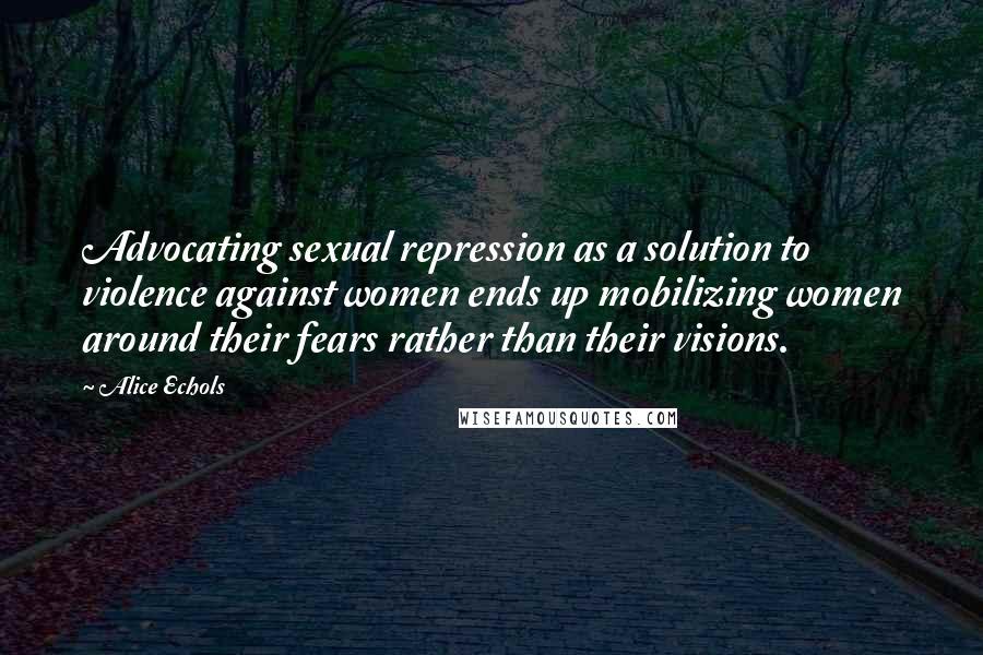 Alice Echols Quotes: Advocating sexual repression as a solution to violence against women ends up mobilizing women around their fears rather than their visions.