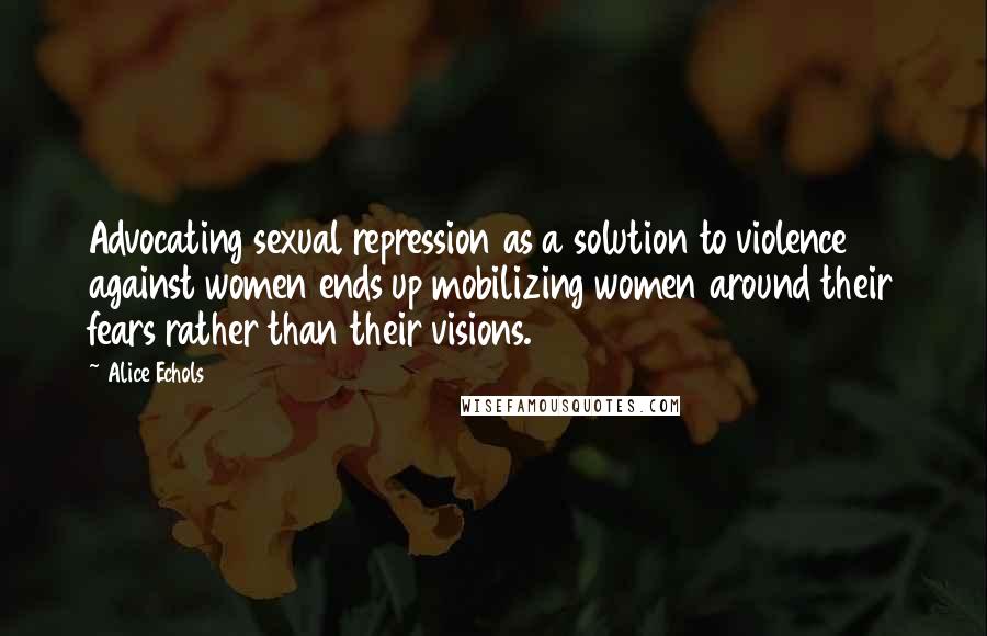 Alice Echols Quotes: Advocating sexual repression as a solution to violence against women ends up mobilizing women around their fears rather than their visions.
