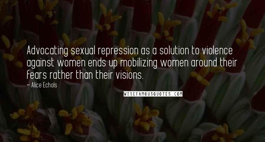 Alice Echols Quotes: Advocating sexual repression as a solution to violence against women ends up mobilizing women around their fears rather than their visions.