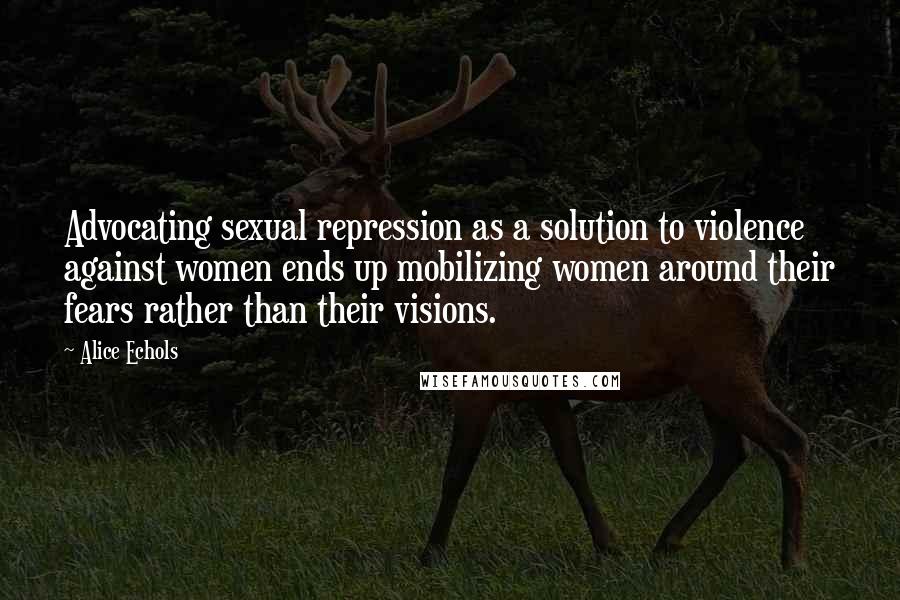 Alice Echols Quotes: Advocating sexual repression as a solution to violence against women ends up mobilizing women around their fears rather than their visions.