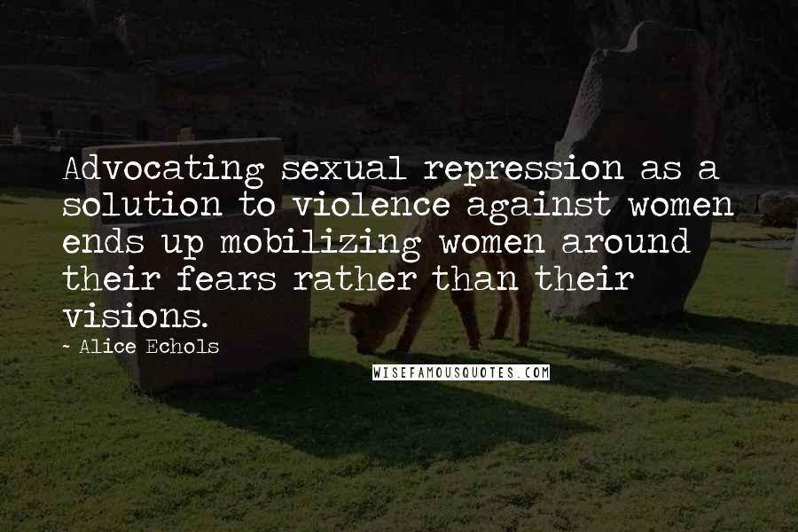 Alice Echols Quotes: Advocating sexual repression as a solution to violence against women ends up mobilizing women around their fears rather than their visions.