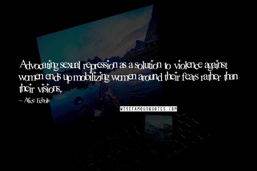 Alice Echols Quotes: Advocating sexual repression as a solution to violence against women ends up mobilizing women around their fears rather than their visions.