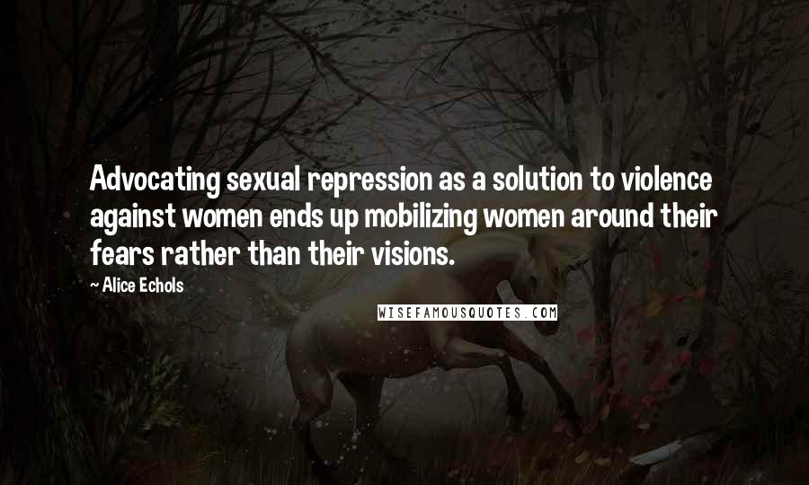 Alice Echols Quotes: Advocating sexual repression as a solution to violence against women ends up mobilizing women around their fears rather than their visions.