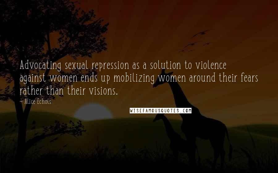 Alice Echols Quotes: Advocating sexual repression as a solution to violence against women ends up mobilizing women around their fears rather than their visions.