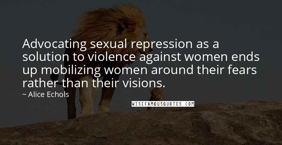 Alice Echols Quotes: Advocating sexual repression as a solution to violence against women ends up mobilizing women around their fears rather than their visions.