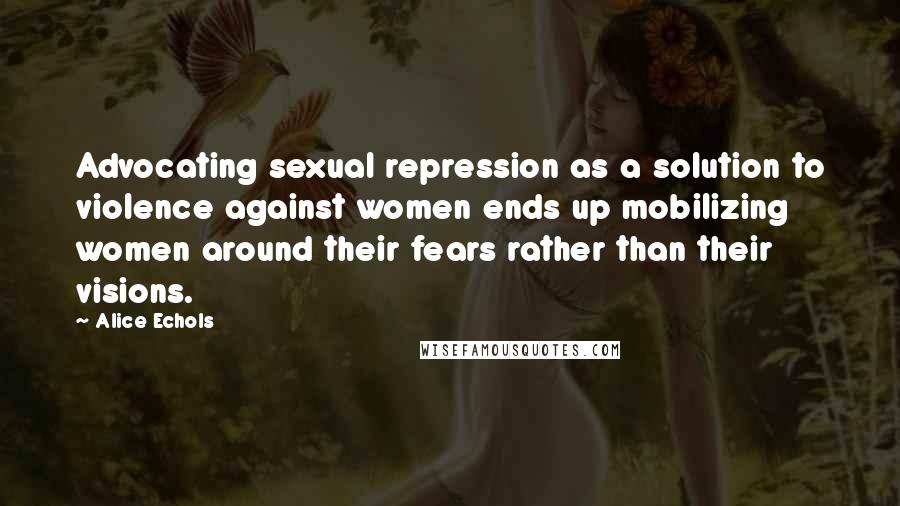 Alice Echols Quotes: Advocating sexual repression as a solution to violence against women ends up mobilizing women around their fears rather than their visions.