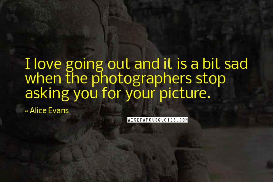 Alice Evans Quotes: I love going out and it is a bit sad when the photographers stop asking you for your picture.