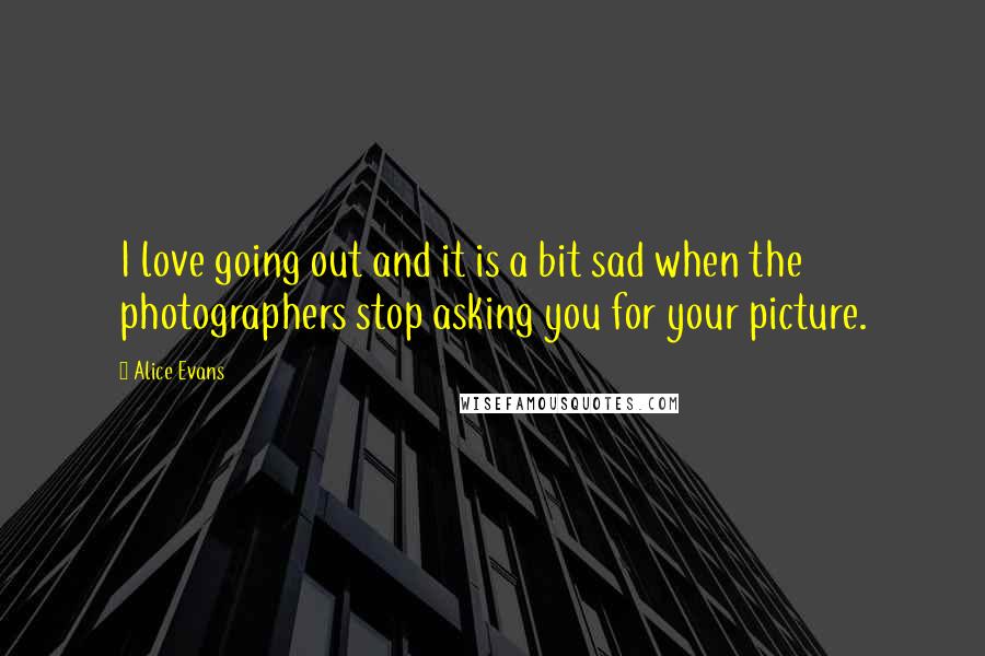 Alice Evans Quotes: I love going out and it is a bit sad when the photographers stop asking you for your picture.